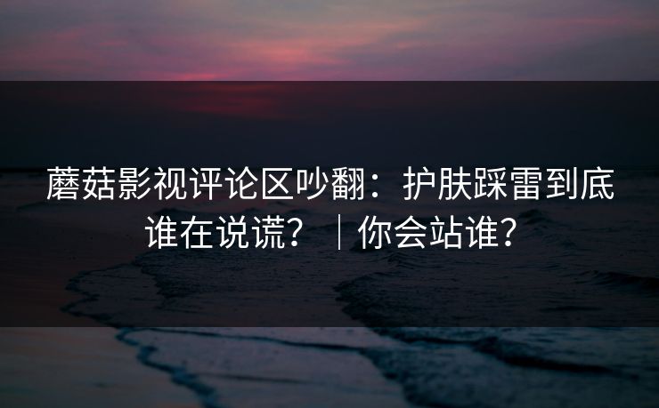 蘑菇影视评论区吵翻：护肤踩雷到底谁在说谎？｜你会站谁？