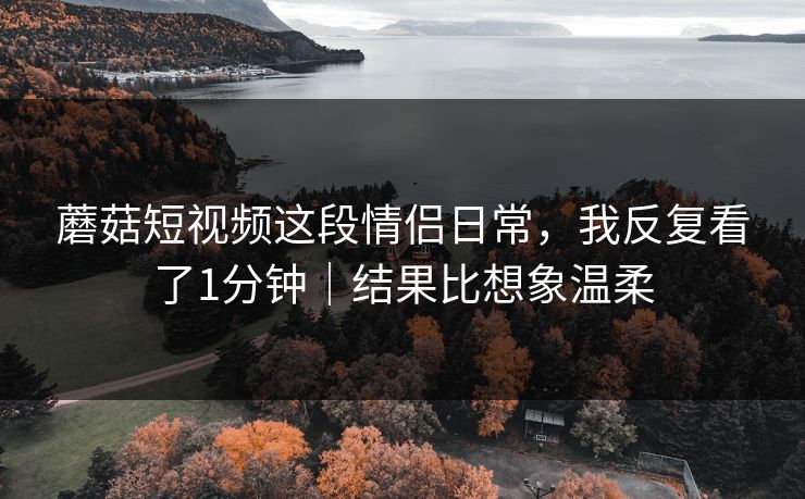 蘑菇短视频这段情侣日常，我反复看了1分钟｜结果比想象温柔