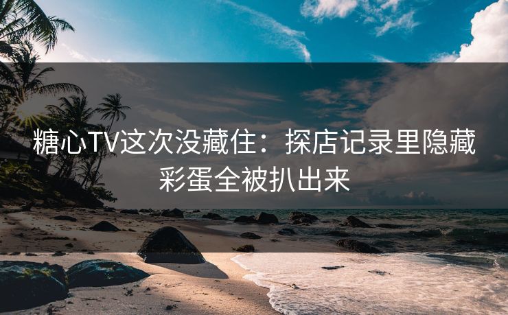 糖心TV这次没藏住：探店记录里隐藏彩蛋全被扒出来
