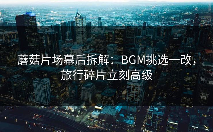 蘑菇片场幕后拆解：BGM挑选一改，旅行碎片立刻高级