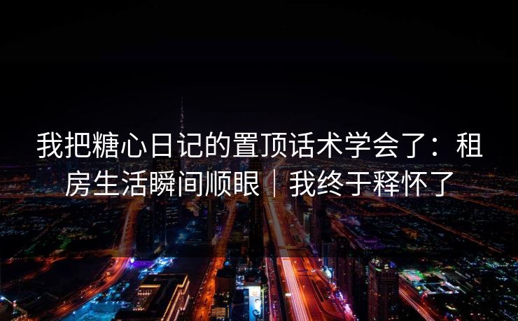 我把糖心日记的置顶话术学会了：租房生活瞬间顺眼｜我终于释怀了