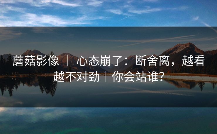 蘑菇影像 ｜ 心态崩了：断舍离，越看越不对劲｜你会站谁？