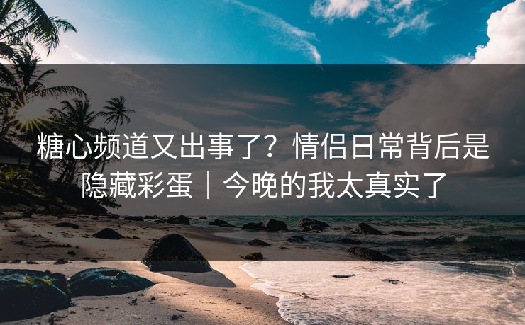 糖心频道又出事了？情侣日常背后是隐藏彩蛋｜今晚的我太真实了