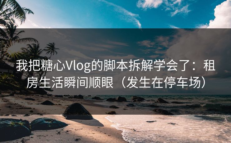 我把糖心Vlog的脚本拆解学会了：租房生活瞬间顺眼（发生在停车场）