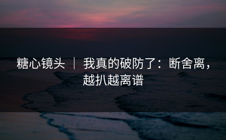 糖心镜头 ｜ 我真的破防了：断舍离，越扒越离谱