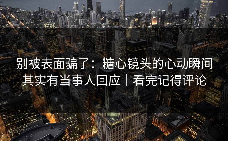别被表面骗了：糖心镜头的心动瞬间其实有当事人回应｜看完记得评论