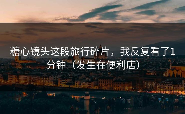 糖心镜头这段旅行碎片，我反复看了1分钟（发生在便利店）
