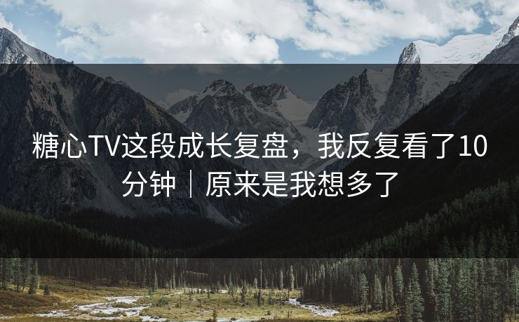 糖心TV这段成长复盘，我反复看了10分钟｜原来是我想多了