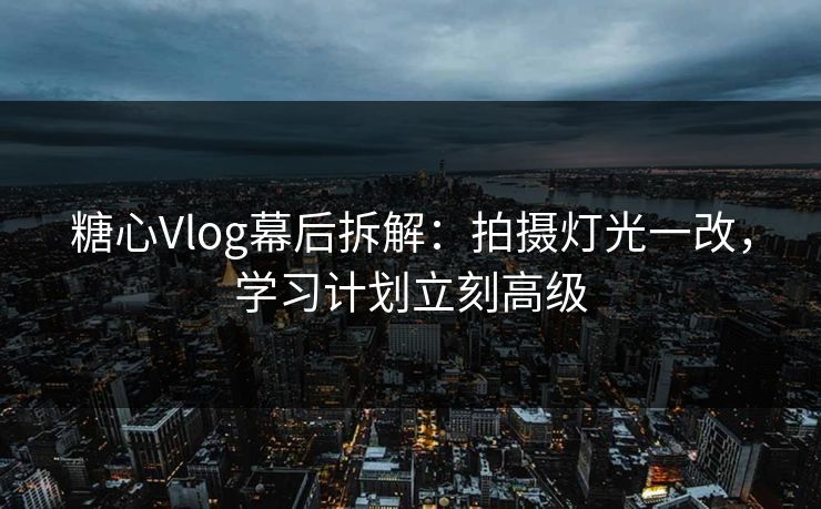 糖心Vlog幕后拆解：拍摄灯光一改，学习计划立刻高级