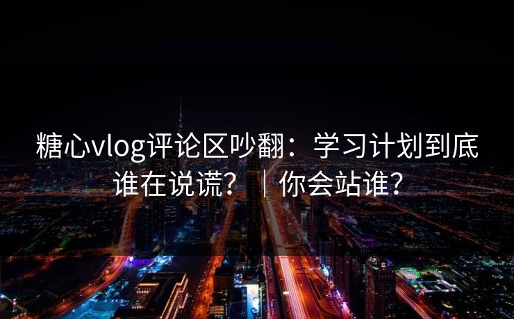 糖心vlog评论区吵翻：学习计划到底谁在说谎？｜你会站谁？