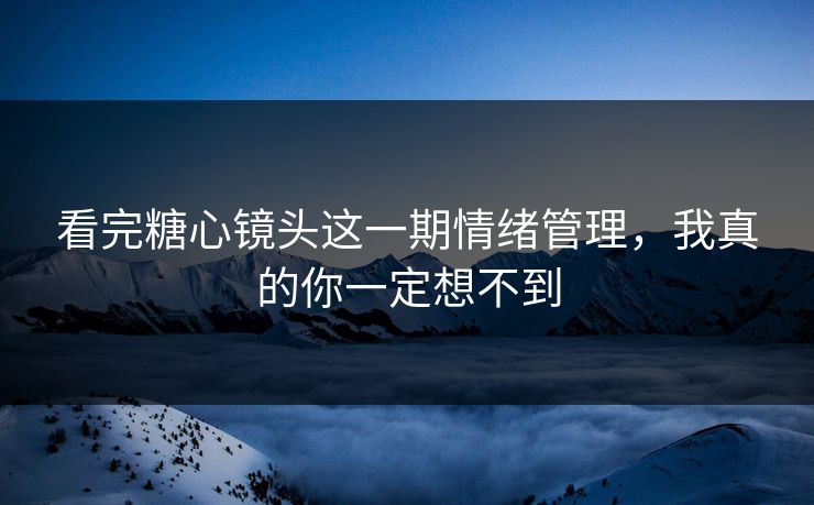 看完糖心镜头这一期情绪管理，我真的你一定想不到