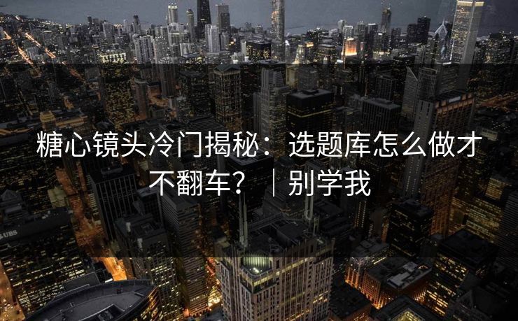 糖心镜头冷门揭秘：选题库怎么做才不翻车？｜别学我