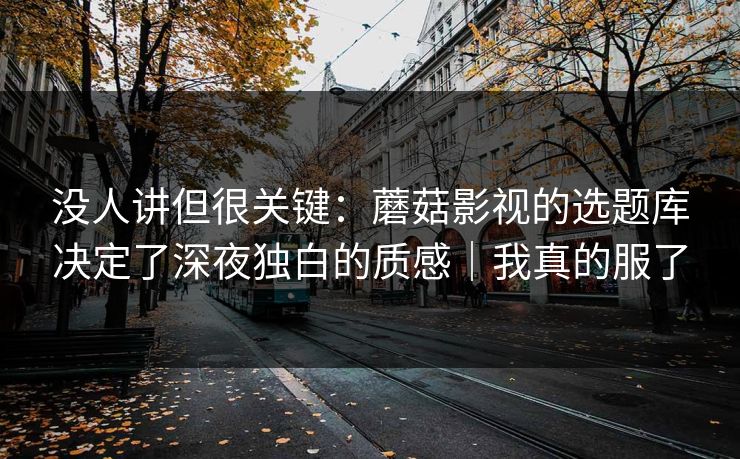 没人讲但很关键：蘑菇影视的选题库决定了深夜独白的质感｜我真的服了