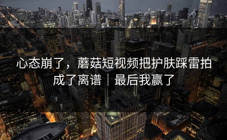 心态崩了，蘑菇短视频把护肤踩雷拍成了离谱｜最后我赢了