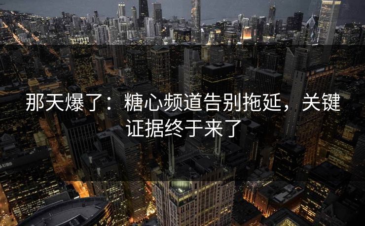 那天爆了：糖心频道告别拖延，关键证据终于来了