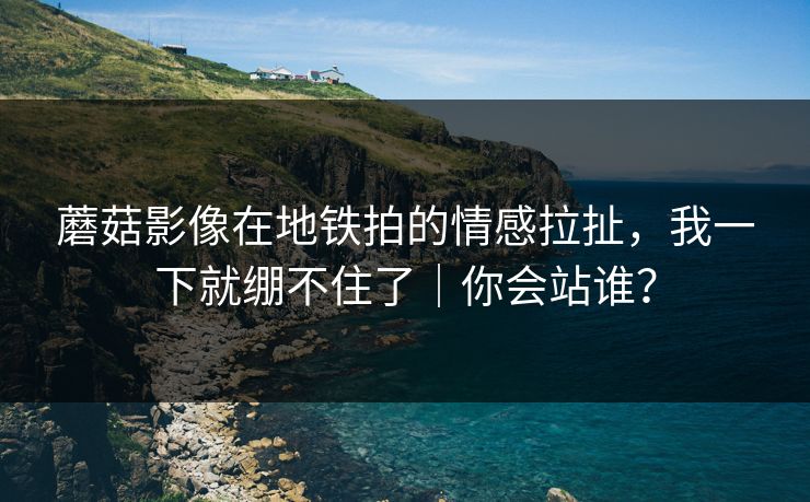 蘑菇影像在地铁拍的情感拉扯，我一下就绷不住了｜你会站谁？
