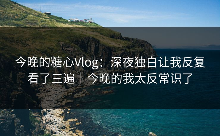 今晚的糖心Vlog：深夜独白让我反复看了三遍｜今晚的我太反常识了