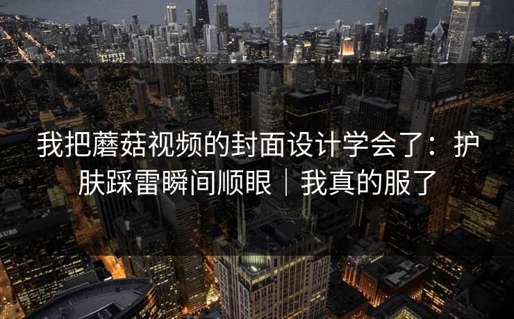 我把蘑菇视频的封面设计学会了：护肤踩雷瞬间顺眼｜我真的服了