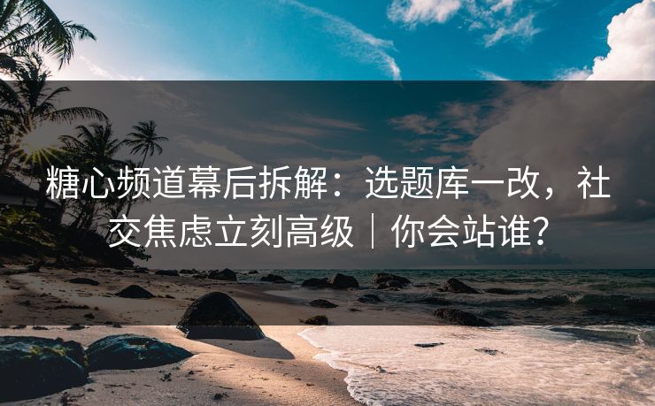 糖心频道幕后拆解：选题库一改，社交焦虑立刻高级｜你会站谁？