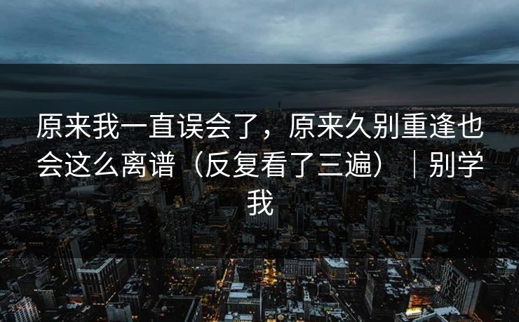 原来我一直误会了，原来久别重逢也会这么离谱（反复看了三遍）｜别学我
