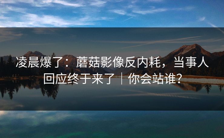 凌晨爆了：蘑菇影像反内耗，当事人回应终于来了｜你会站谁？