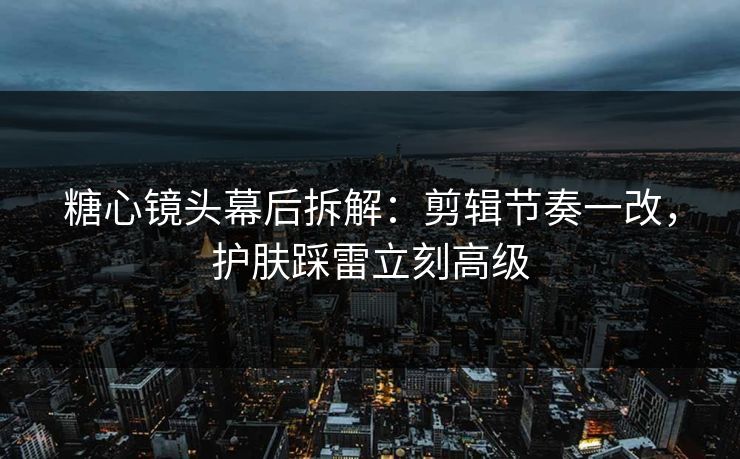 糖心镜头幕后拆解：剪辑节奏一改，护肤踩雷立刻高级