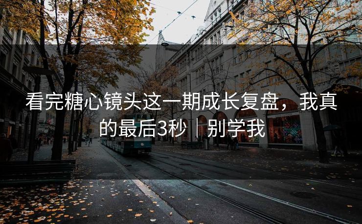 看完糖心镜头这一期成长复盘，我真的最后3秒｜别学我