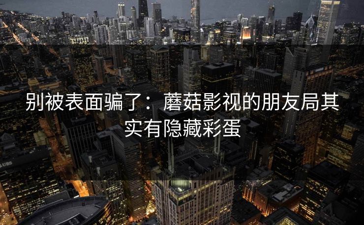 别被表面骗了：蘑菇影视的朋友局其实有隐藏彩蛋