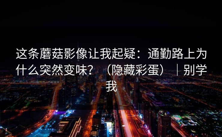 这条蘑菇影像让我起疑：通勤路上为什么突然变味？（隐藏彩蛋）｜别学我