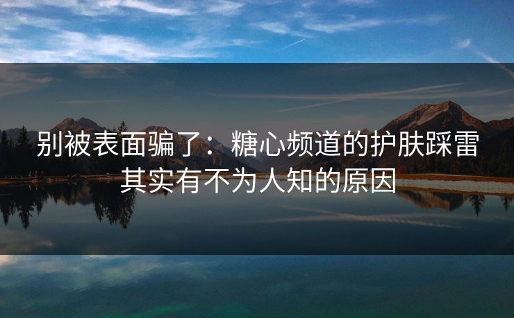 别被表面骗了：糖心频道的护肤踩雷其实有不为人知的原因