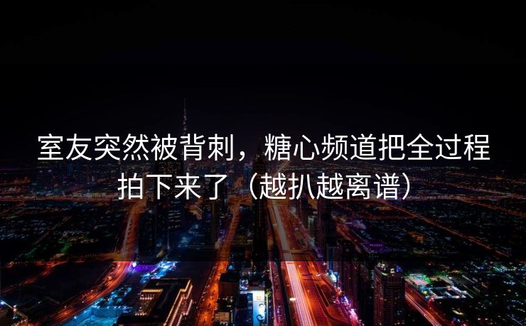 室友突然被背刺，糖心频道把全过程拍下来了（越扒越离谱）