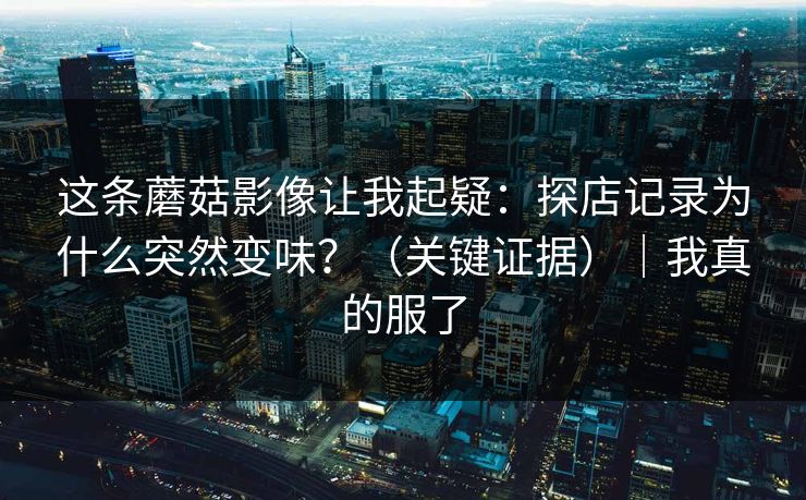 这条蘑菇影像让我起疑：探店记录为什么突然变味？（关键证据）｜我真的服了