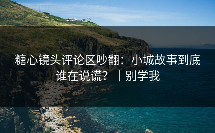 糖心镜头评论区吵翻：小城故事到底谁在说谎？｜别学我
