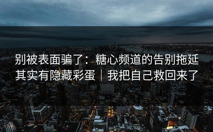 别被表面骗了：糖心频道的告别拖延其实有隐藏彩蛋｜我把自己救回来了