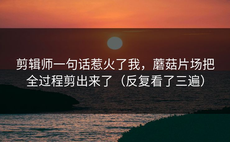 剪辑师一句话惹火了我，蘑菇片场把全过程剪出来了（反复看了三遍）