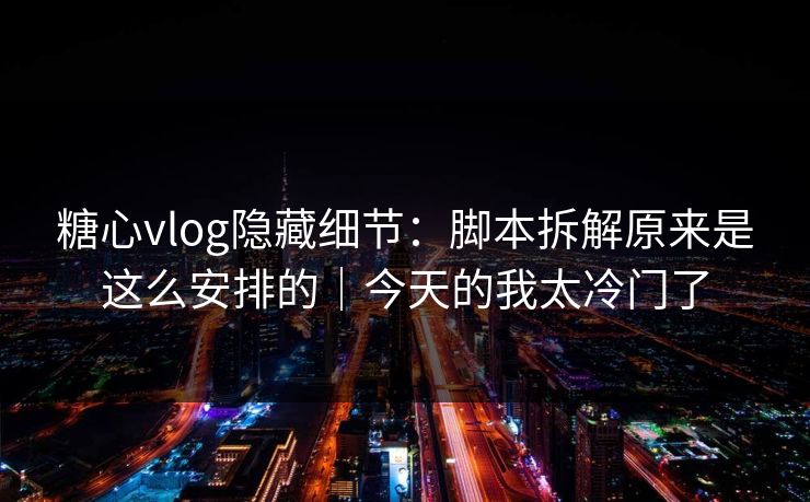 糖心vlog隐藏细节：脚本拆解原来是这么安排的｜今天的我太冷门了