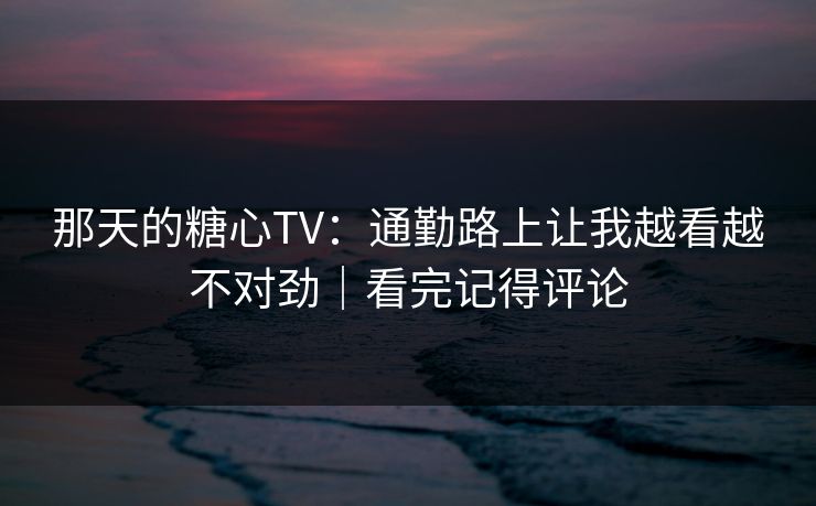 那天的糖心TV：通勤路上让我越看越不对劲｜看完记得评论