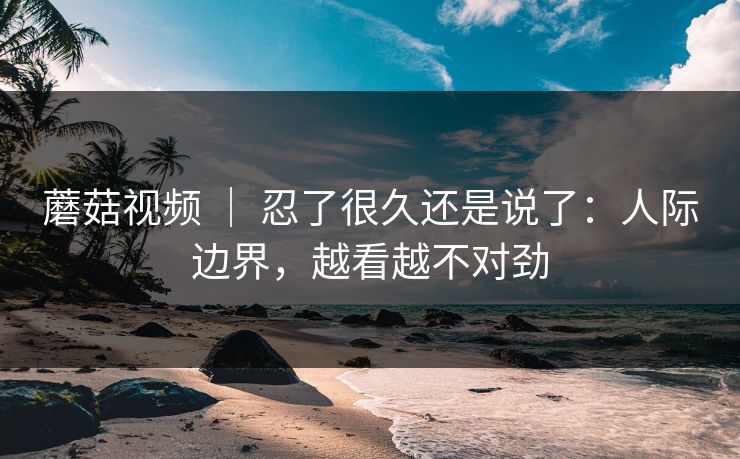 蘑菇视频 ｜ 忍了很久还是说了：人际边界，越看越不对劲