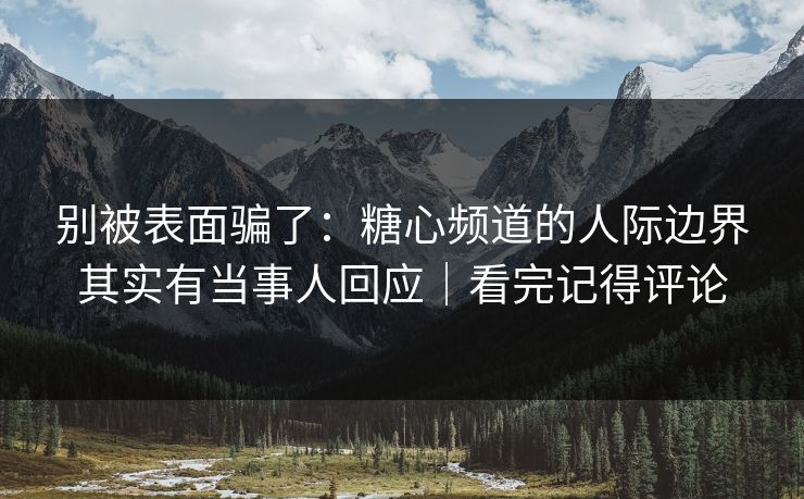 别被表面骗了：糖心频道的人际边界其实有当事人回应｜看完记得评论