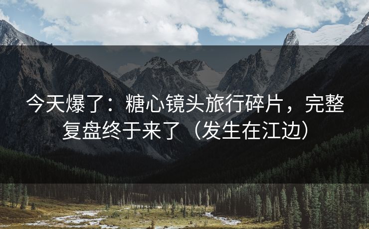 今天爆了：糖心镜头旅行碎片，完整复盘终于来了（发生在江边）