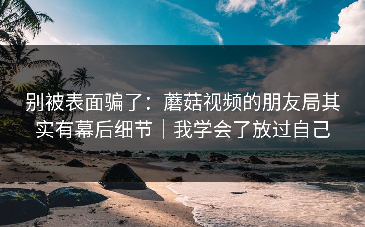 别被表面骗了：蘑菇视频的朋友局其实有幕后细节｜我学会了放过自己