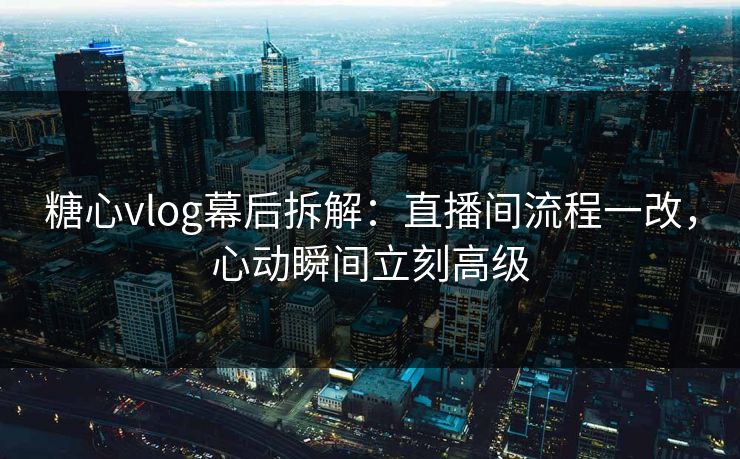 糖心vlog幕后拆解：直播间流程一改，心动瞬间立刻高级