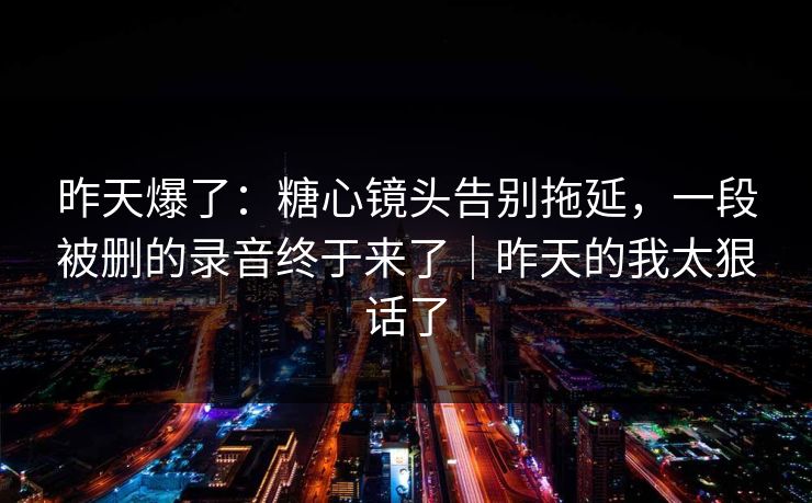 昨天爆了：糖心镜头告别拖延，一段被删的录音终于来了｜昨天的我太狠话了