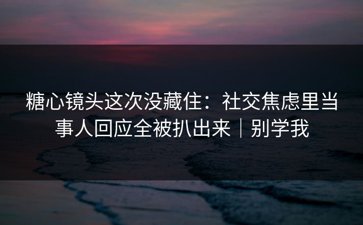 糖心镜头这次没藏住：社交焦虑里当事人回应全被扒出来｜别学我
