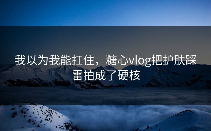 我以为我能扛住，糖心vlog把护肤踩雷拍成了硬核