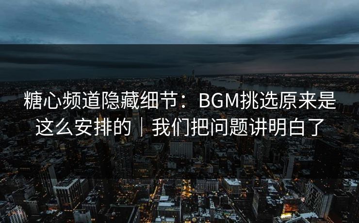 糖心频道隐藏细节：BGM挑选原来是这么安排的｜我们把问题讲明白了