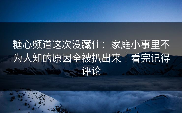 糖心频道这次没藏住：家庭小事里不为人知的原因全被扒出来｜看完记得评论