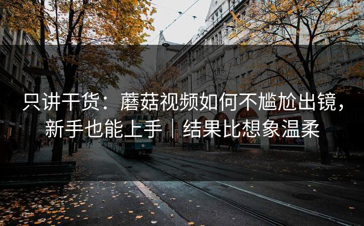 只讲干货：蘑菇视频如何不尴尬出镜，新手也能上手｜结果比想象温柔