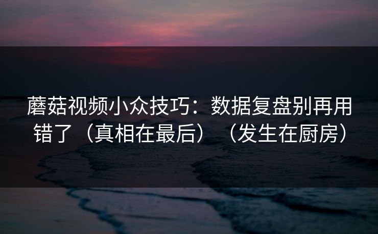蘑菇视频小众技巧：数据复盘别再用错了（真相在最后）（发生在厨房）