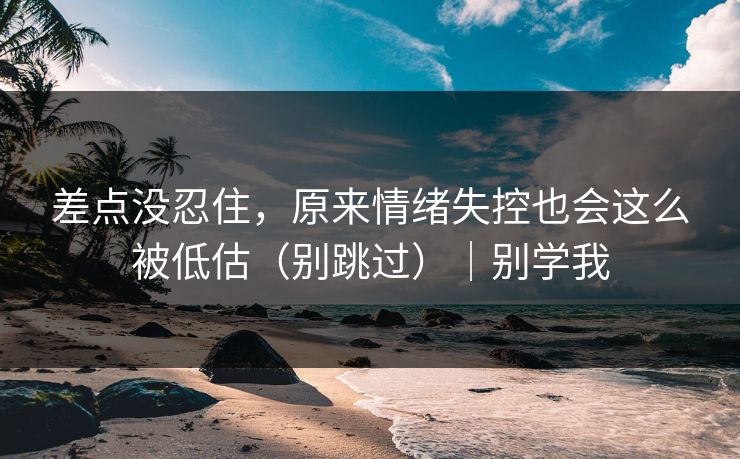 差点没忍住，原来情绪失控也会这么被低估（别跳过）｜别学我